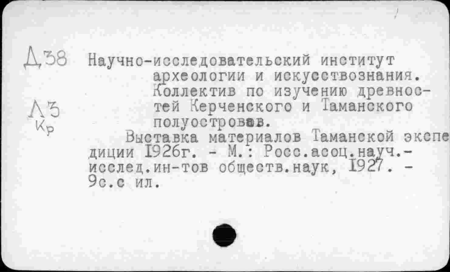 ﻿ДЛ8
Лб
Кр
Научно-исследовательский институт археологии и искусствознания. Коллектив по изучению древностей Керченского и Таманского полуостровов.
Выставка материалов Таманской экспе диции 1926г. - М.: Росс.асоц.науч.-исслед,.ин-тов обществ.наук, 1927. -9с.с ил.